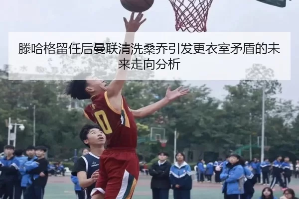 滕哈格留任后曼联清洗桑乔引发更衣室矛盾的未来走向分析